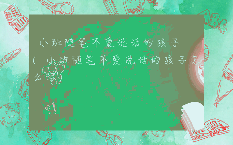 小班随笔不爱说话的孩子 (小班随笔不爱说话的孩子怎么写)